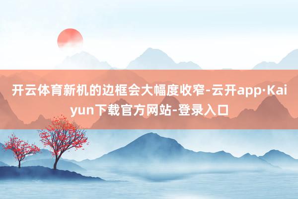 开云体育新机的边框会大幅度收窄-云开app·Kaiyun下载官方网站-登录入口
