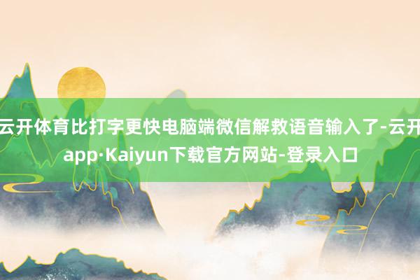 云开体育比打字更快　　电脑端微信解救语音输入了-云开app·Kaiyun下载官方网站-登录入口