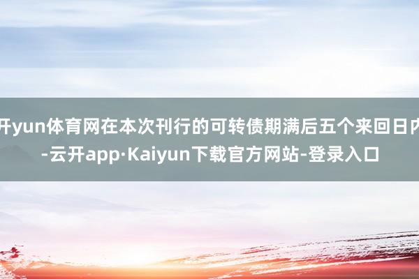 开yun体育网在本次刊行的可转债期满后五个来回日内-云开app·Kaiyun下载官方网站-登录入口