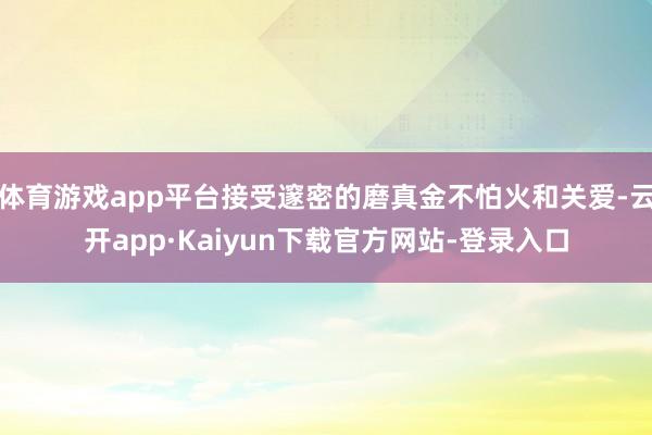 体育游戏app平台接受邃密的磨真金不怕火和关爱-云开app·Kaiyun下载官方网站-登录入口