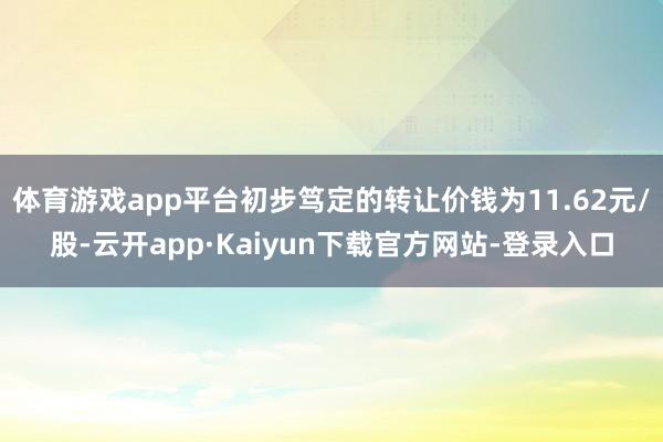 体育游戏app平台初步笃定的转让价钱为11.62元/股-云开app·Kaiyun下载官方网站-登录入口