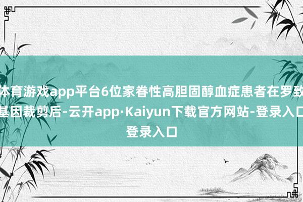 体育游戏app平台6位家眷性高胆固醇血症患者在罗致基因裁剪后-云开app·Kaiyun下载官方网站-登录入口