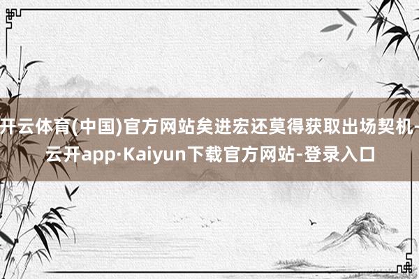 开云体育(中国)官方网站矣进宏还莫得获取出场契机-云开app·Kaiyun下载官方网站-登录入口