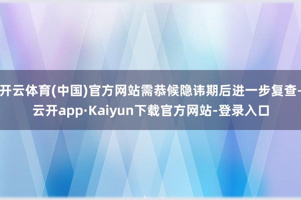 开云体育(中国)官方网站需恭候隐讳期后进一步复查-云开app·Kaiyun下载官方网站-登录入口