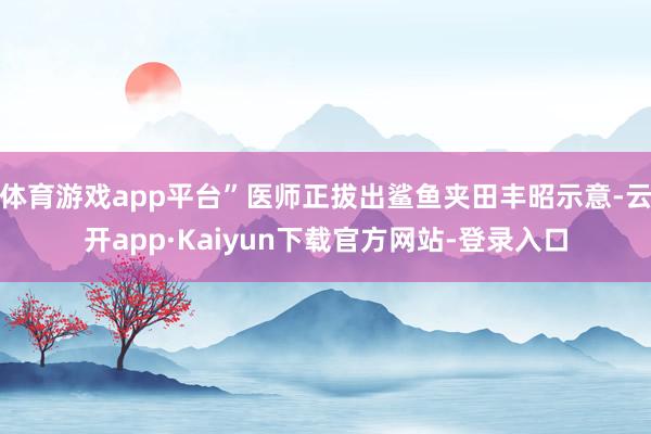 体育游戏app平台”医师正拔出鲨鱼夹田丰昭示意-云开app·Kaiyun下载官方网站-登录入口