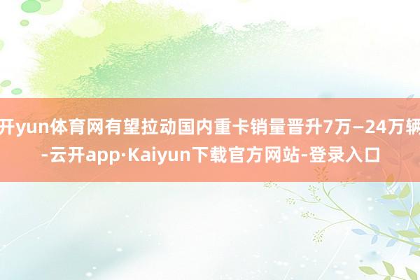 开yun体育网有望拉动国内重卡销量晋升7万—24万辆-云开app·Kaiyun下载官方网站-登录入口