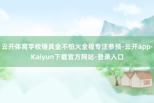 云开体育学校锤真金不怕火全程专注参预-云开app·Kaiyun下载官方网站-登录入口