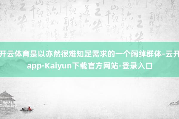 开云体育是以亦然很难知足需求的一个阔绰群体-云开app·Kaiyun下载官方网站-登录入口