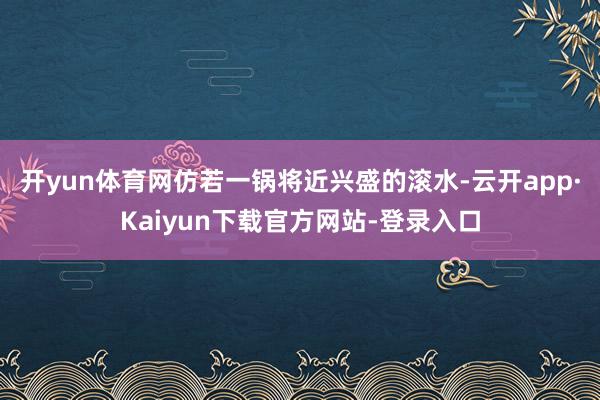 开yun体育网仿若一锅将近兴盛的滚水-云开app·Kaiyun下载官方网站-登录入口