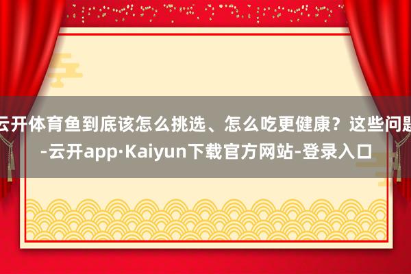 云开体育鱼到底该怎么挑选、怎么吃更健康？这些问题-云开app·Kaiyun下载官方网站-登录入口
