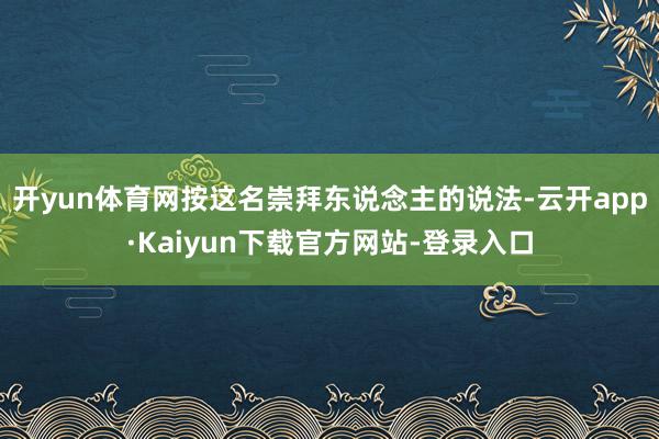 开yun体育网按这名崇拜东说念主的说法-云开app·Kaiyun下载官方网站-登录入口