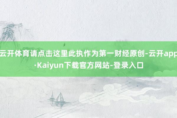 云开体育请点击这里此执作为第一财经原创-云开app·Kaiyun下载官方网站-登录入口