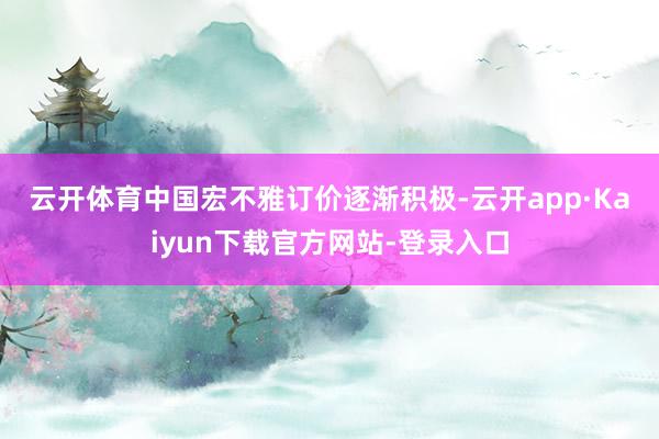 云开体育　　中国宏不雅订价逐渐积极-云开app·Kaiyun下载官方网站-登录入口