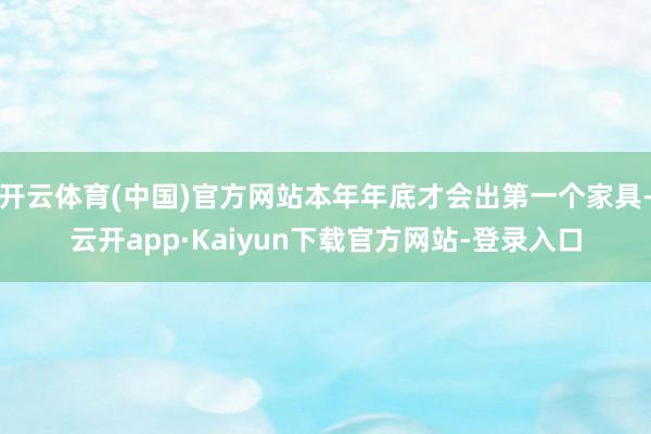 开云体育(中国)官方网站本年年底才会出第一个家具-云开app·Kaiyun下载官方网站-登录入口