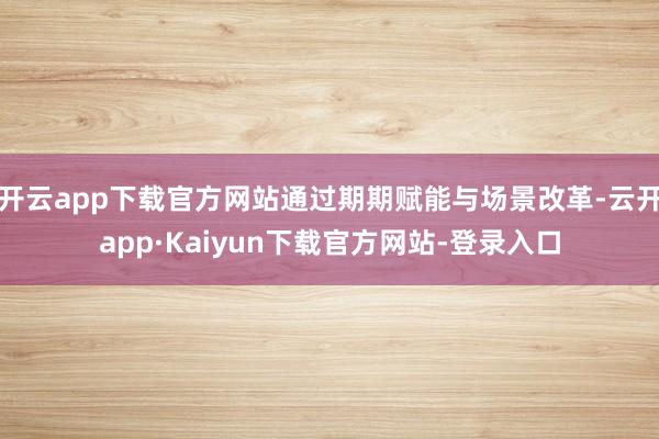 开云app下载官方网站通过期期赋能与场景改革-云开app·Kaiyun下载官方网站-登录入口