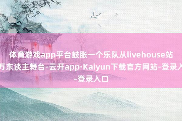 体育游戏app平台鼓胀一个乐队从livehouse站上万东谈主舞台-云开app·Kaiyun下载官方网站-登录入口