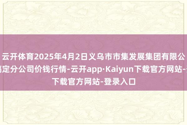 云开体育2025年4月2日义乌市市集发展集团有限公司农批搞定分公司价钱行情-云开app·Kaiyun下载官方网站-登录入口