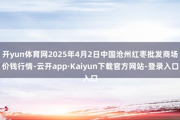 开yun体育网2025年4月2日中国沧州红枣批发商场价钱行情-云开app·Kaiyun下载官方网站-登录入口