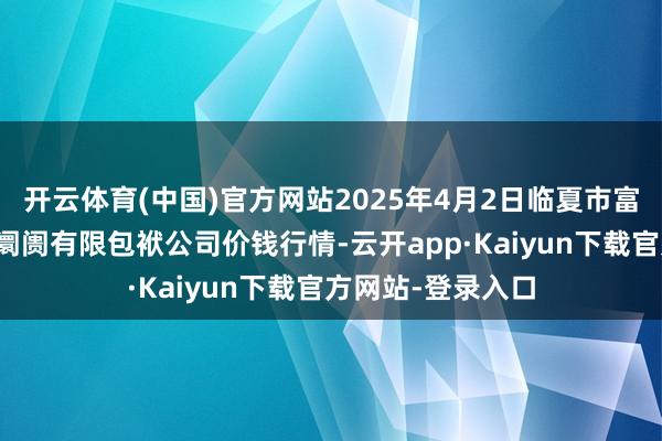 开云体育(中国)官方网站2025年4月2日临夏市富临农副产物批发阛阓有限包袱公司价钱行情-云开app·Kaiyun下载官方网站-登录入口