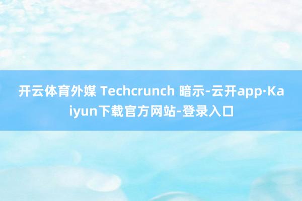 开云体育外媒 Techcrunch 暗示-云开app·Kaiyun下载官方网站-登录入口
