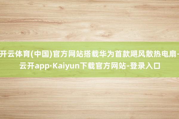 开云体育(中国)官方网站搭载华为首款飓风散热电扇-云开app·Kaiyun下载官方网站-登录入口