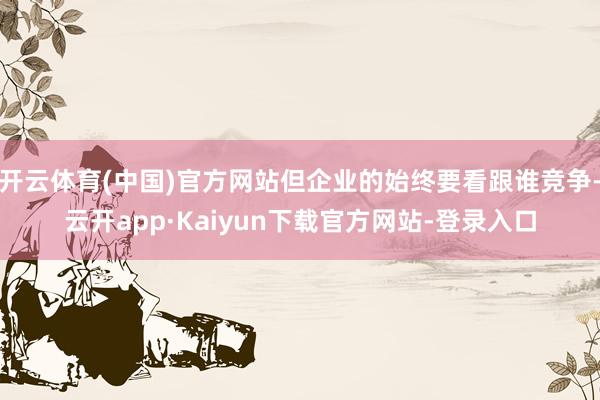 开云体育(中国)官方网站但企业的始终要看跟谁竞争-云开app·Kaiyun下载官方网站-登录入口