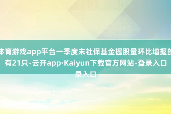 体育游戏app平台一季度末社保基金握股量环比增握的有21只-云开app·Kaiyun下载官方网站-登录入口