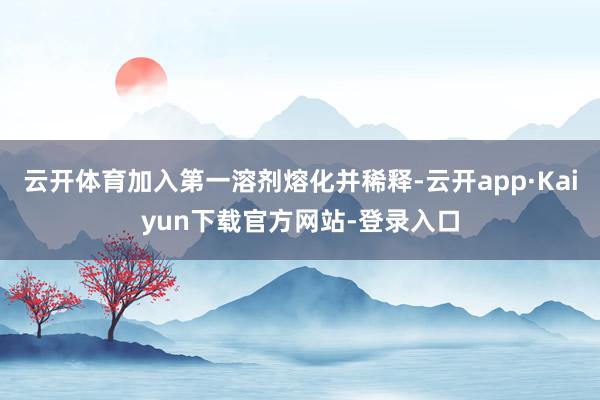 云开体育加入第一溶剂熔化并稀释-云开app·Kaiyun下载官方网站-登录入口