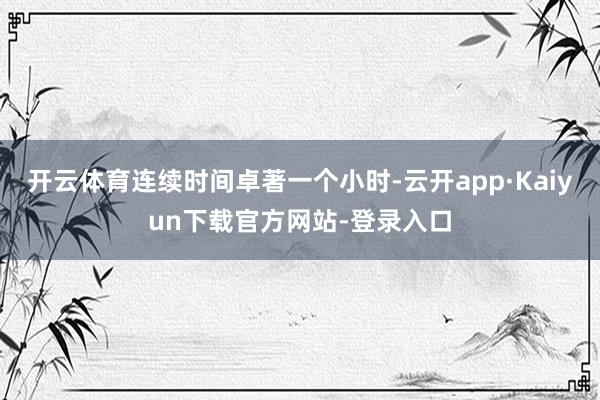 开云体育连续时间卓著一个小时-云开app·Kaiyun下载官方网站-登录入口