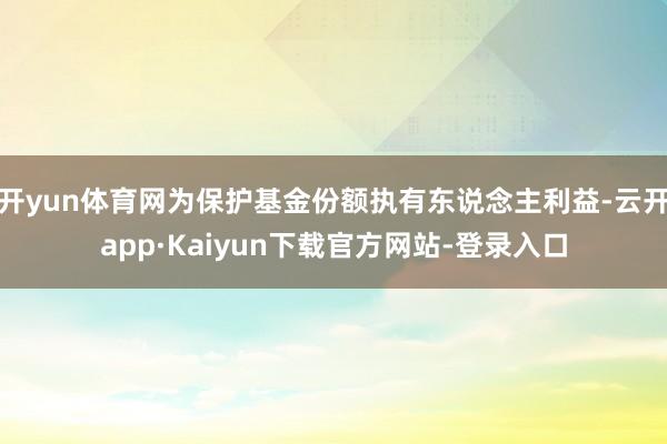 开yun体育网为保护基金份额执有东说念主利益-云开app·Kaiyun下载官方网站-登录入口