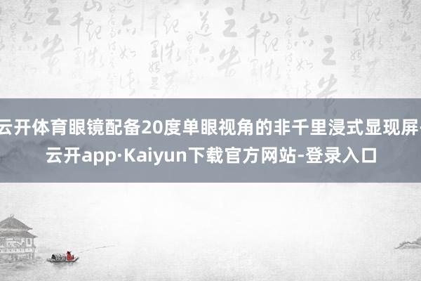 云开体育眼镜配备20度单眼视角的非千里浸式显现屏-云开app·Kaiyun下载官方网站-登录入口