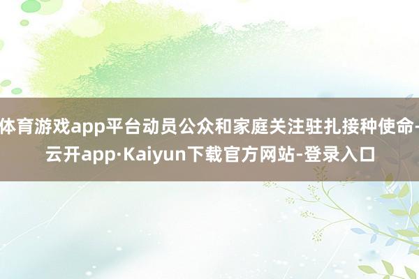 体育游戏app平台动员公众和家庭关注驻扎接种使命-云开app·Kaiyun下载官方网站-登录入口