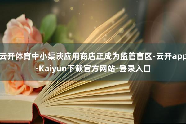 云开体育中小渠谈应用商店正成为监管盲区-云开app·Kaiyun下载官方网站-登录入口