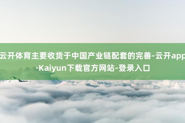 云开体育主要收货于中国产业链配套的完善-云开app·Kaiyun下载官方网站-登录入口