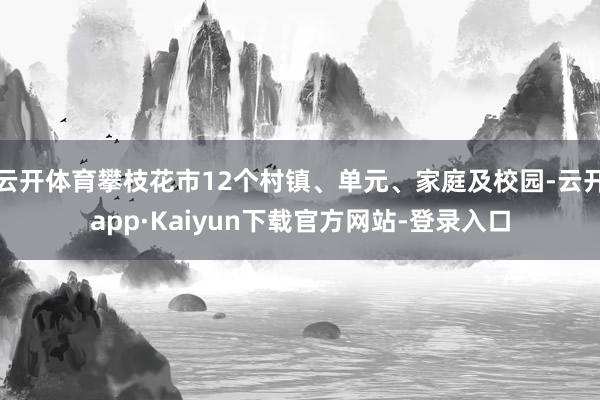 云开体育攀枝花市12个村镇、单元、家庭及校园-云开app·Kaiyun下载官方网站-登录入口
