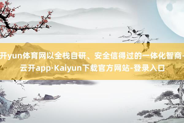 开yun体育网以全栈自研、安全信得过的一体化智商-云开app·Kaiyun下载官方网站-登录入口