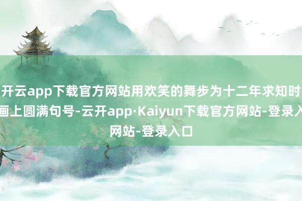开云app下载官方网站用欢笑的舞步为十二年求知时光画上圆满句号-云开app·Kaiyun下载官方网站-登录入口