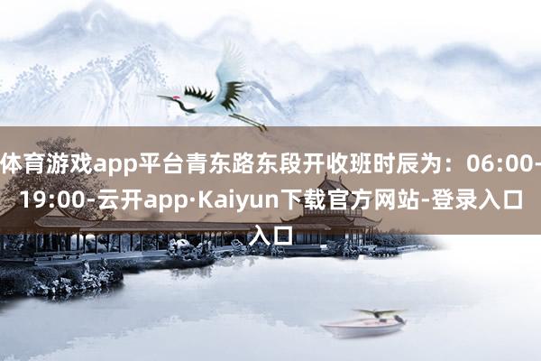 体育游戏app平台青东路东段开收班时辰为：06:00-19:00-云开app·Kaiyun下载官方网站-登录入口