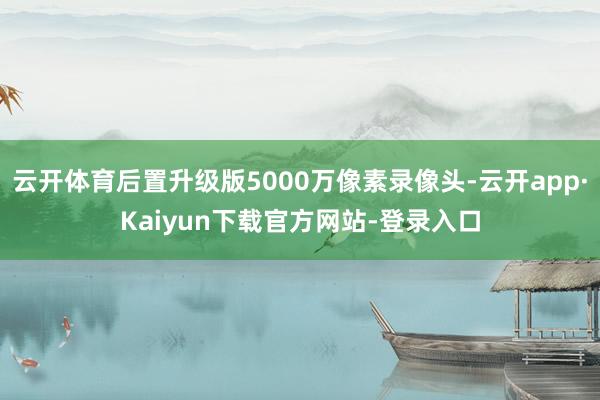 云开体育后置升级版5000万像素录像头-云开app·Kaiyun下载官方网站-登录入口