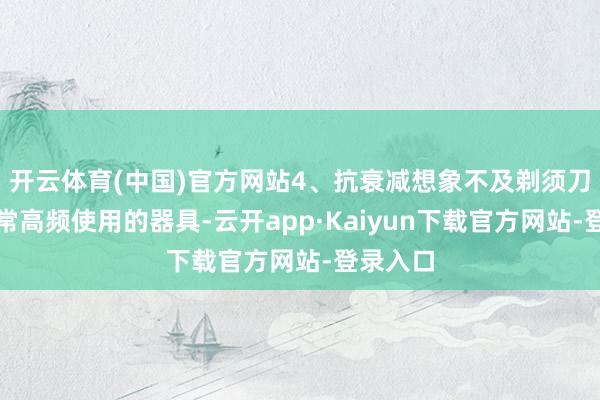 开云体育(中国)官方网站4、抗衰减想象不及剃须刀四肢日常高频使用的器具-云开app·Kaiyun下载官方网站-登录入口