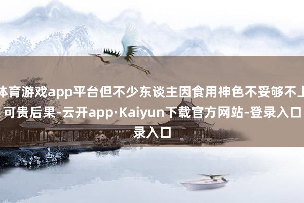 体育游戏app平台但不少东谈主因食用神色不妥够不上可贵后果-云开app·Kaiyun下载官方网站-登录入口