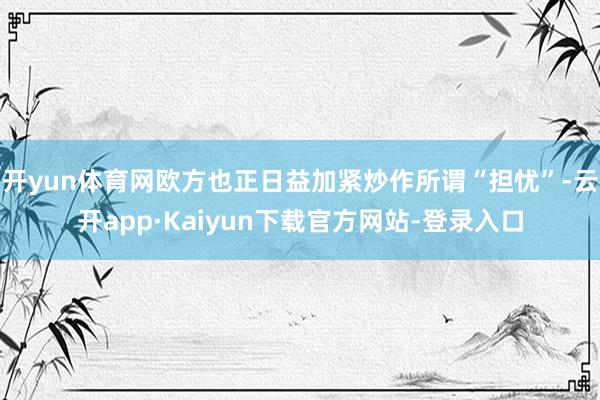 开yun体育网欧方也正日益加紧炒作所谓“担忧”-云开app·Kaiyun下载官方网站-登录入口