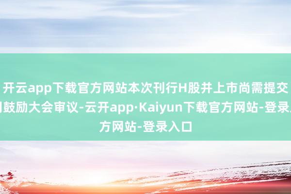 开云app下载官方网站本次刊行H股并上市尚需提交公司鼓励大会审议-云开app·Kaiyun下载官方网站-登录入口