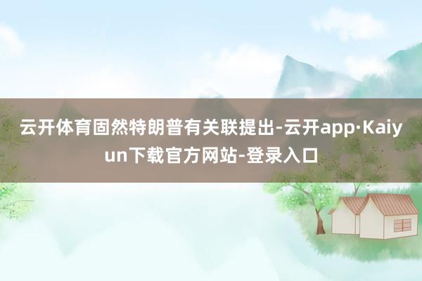 云开体育固然特朗普有关联提出-云开app·Kaiyun下载官方网站-登录入口