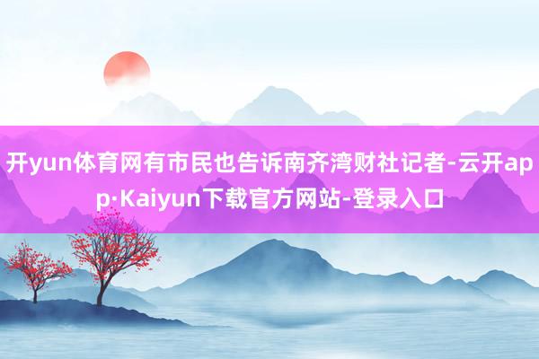开yun体育网有市民也告诉南齐湾财社记者-云开app·Kaiyun下载官方网站-登录入口