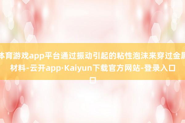 体育游戏app平台通过振动引起的粘性泡沫来穿过金属材料-云开app·Kaiyun下载官方网站-登录入口