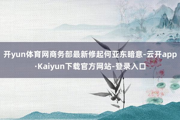 开yun体育网商务部最新修起何亚东暗意-云开app·Kaiyun下载官方网站-登录入口