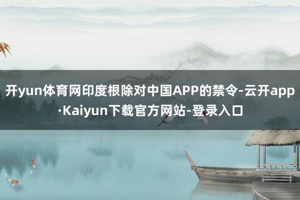 开yun体育网印度根除对中国APP的禁令-云开app·Kaiyun下载官方网站-登录入口
