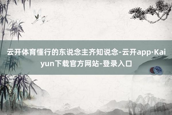 云开体育懂行的东说念主齐知说念-云开app·Kaiyun下载官方网站-登录入口