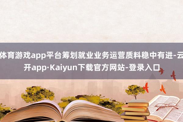 体育游戏app平台筹划就业业务运营质料稳中有进-云开app·Kaiyun下载官方网站-登录入口